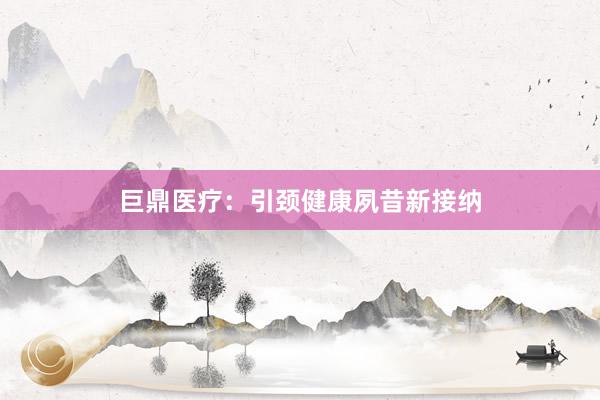 巨鼎医疗：引颈健康夙昔新接纳
